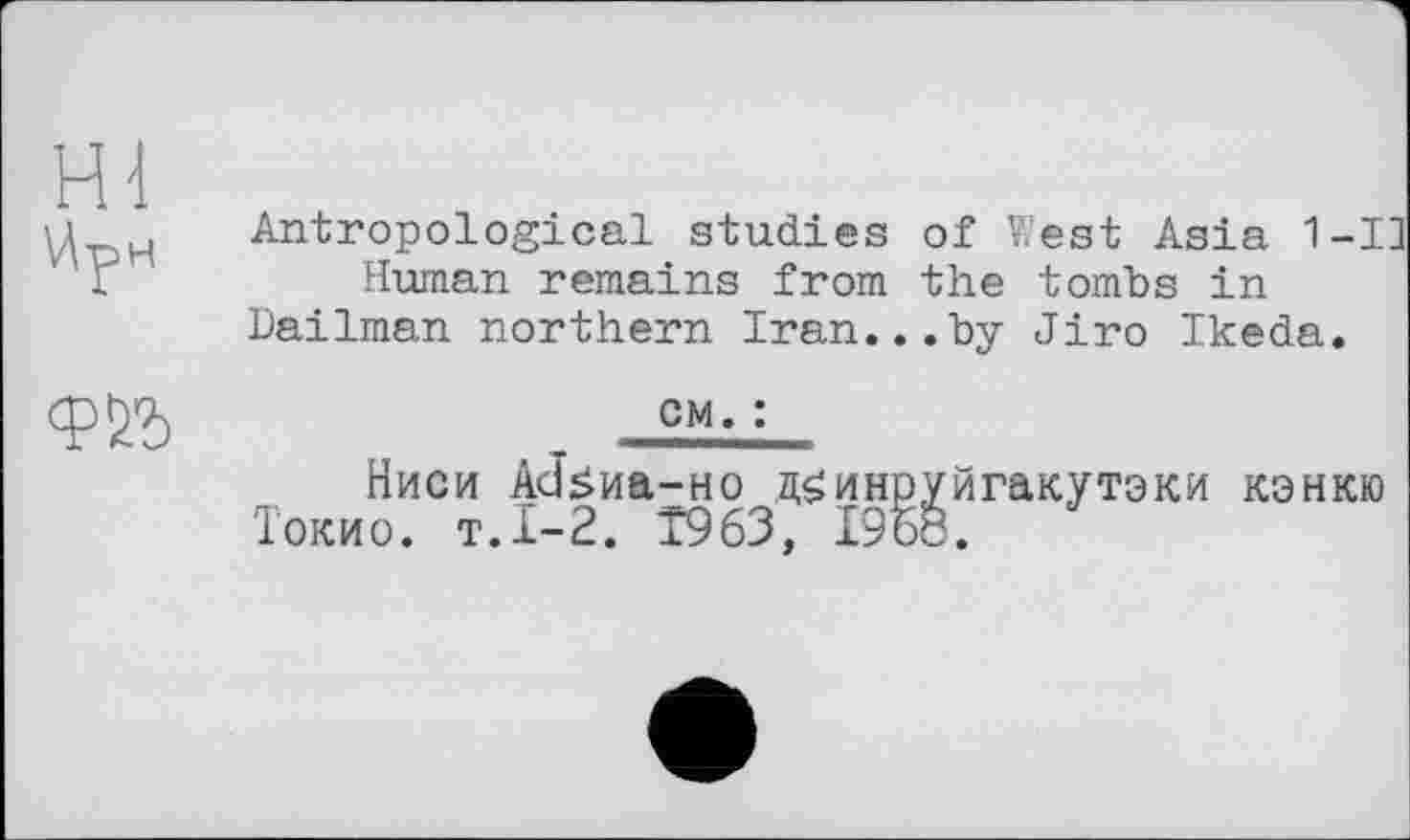 ﻿\4рн
Antropological studies of West Asia 1-І] Human remains from the tombs in
Dailman northern Iran...by Jiro Ikeda.
cm. :
Ниси AcJswa-Ho д^инруйгакутэки кэнкю Токио, т.1-2. T963, 1968.